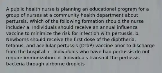 A public health nurse is planning an educational program for a group of nurses at a community health department about pertussis. Which of the following formation should the nurse include? a. Individuals should receive an annual influenza vaccine to minimize the risk for infection with pertussis. b. Newborns should receive the first dose of the diphtheria, tetanus, and acellular pertussis (DTaP) vaccine prior to discharge from the hospital. c. Individuals who have had pertussis do not require immunization. d. Individuals transmit the pertussis bacteria through airborne droplets