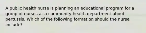 A public health nurse is planning an educational program for a group of nurses at a community health department about pertussis. Which of the following formation should the nurse include?