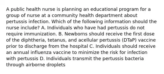 A public health nurse is planning an educational program for a group of nurse at a community health department about pertussis infection. Which of the following information should the nurse include? A. Individuals who have had pertussis do not require immunization. B. Newborns should receive the first dose of the diphtheria, tetanus, and acellular pertussis (DTaP) vaccine prior to discharge from the hospital C. Individuals should receive an annual influenza vaccine to minimize the risk for infection with pertussis D. Individuals transmit the pertussis bacteria through airborne droplets