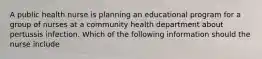 A public health nurse is planning an educational program for a group of nurses at a community health department about pertussis infection. Which of the following information should the nurse include