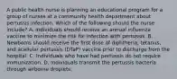 A public health nurse is planning an educational program for a group of nurses at a community health department about pertussis infection. Which of the following should the nurse include? A. Individuals should receive an annual influenza vaccine to minimize the risk for infection with pertussis. B. Newborns should receive the first dose of diphtheria, tetanus, and acellular pertussis (DTaP) vaccine prior to discharge from the hospital. C. Individuals who have had pertussis do not require immunization. D. Individuals transmit the pertussis bacteria through airborne droplets.