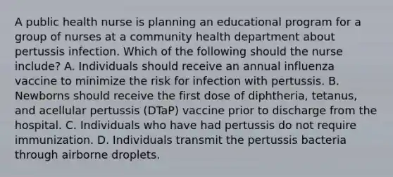 A public health nurse is planning an educational program for a group of nurses at a community health department about pertussis infection. Which of the following should the nurse include? A. Individuals should receive an annual influenza vaccine to minimize the risk for infection with pertussis. B. Newborns should receive the first dose of diphtheria, tetanus, and acellular pertussis (DTaP) vaccine prior to discharge from the hospital. C. Individuals who have had pertussis do not require immunization. D. Individuals transmit the pertussis bacteria through airborne droplets.