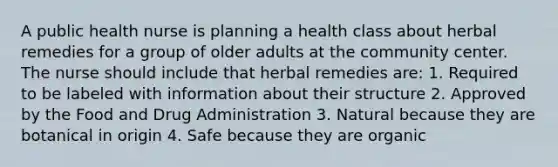 A public health nurse is planning a health class about herbal remedies for a group of older adults at the community center. The nurse should include that herbal remedies are: 1. Required to be labeled with information about their structure 2. Approved by the Food and Drug Administration 3. Natural because they are botanical in origin 4. Safe because they are organic