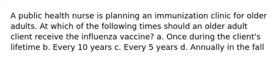 A public health nurse is planning an immunization clinic for older adults. At which of the following times should an older adult client receive the influenza vaccine? a. Once during the client's lifetime b. Every 10 years c. Every 5 years d. Annually in the fall