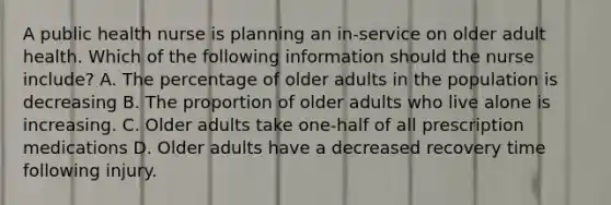 A public health nurse is planning an in-service on older adult health. Which of the following information should the nurse include? A. The percentage of older adults in the population is decreasing B. The proportion of older adults who live alone is increasing. C. Older adults take one-half of all prescription medications D. Older adults have a decreased recovery time following injury.