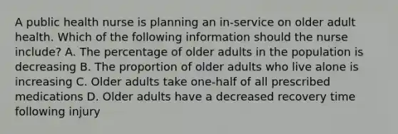 A public health nurse is planning an in-service on older adult health. Which of the following information should the nurse include? A. The percentage of older adults in the population is decreasing B. The proportion of older adults who live alone is increasing C. Older adults take one-half of all prescribed medications D. Older adults have a decreased recovery time following injury