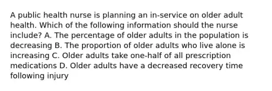 A public health nurse is planning an in-service on older adult health. Which of the following information should the nurse include? A. The percentage of older adults in the population is decreasing B. The proportion of older adults who live alone is increasing C. Older adults take one-half of all prescription medications D. Older adults have a decreased recovery time following injury