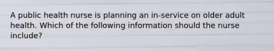 A public health nurse is planning an in-service on older adult health. Which of the following information should the nurse include?