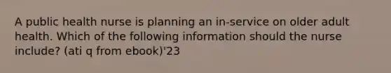 A public health nurse is planning an in-service on older adult health. Which of the following information should the nurse include? (ati q from ebook)'23