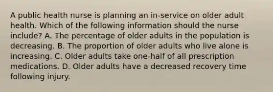 A public health nurse is planning an in-service on older adult health. Which of the following information should the nurse include? A. The percentage of older adults in the population is decreasing. B. The proportion of older adults who live alone is increasing. C. Older adults take one-half of all prescription medications. D. Older adults have a decreased recovery time following injury.