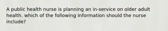 A public health nurse is planning an in‐service on older adult health. which of the following information should the nurse include?