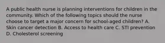 A public health nurse is planning interventions for children in the community. Which of the following topics should the nurse choose to target a major concern for school-aged children? A. Skin cancer detection B. Access to health care C. STI prevention D. Cholesterol screening