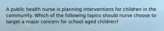 A public health nurse is planning interventions for children in the community. Which of the following topics should nurse choose to target a major concern for school aged children?