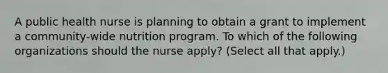 A public health nurse is planning to obtain a grant to implement a community-wide nutrition program. To which of the following organizations should the nurse apply? (Select all that apply.)