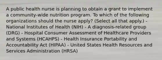 A public health nurse is planning to obtain a grant to implement a community-wide nutrition program. To which of the following organizations should the nurse apply? (Select all that apply.) - National Institutes of Health (NIH) - A diagnosis-related group (DRG) - Hospital Consumer Assessment of Healthcare Providers and Systems (HCAHPS) - Health Insurance Portability and Accountability Act (HIPAA) - United States Health Resources and Services Administration (HRSA)