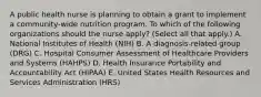 A public health nurse is planning to obtain a grant to implement a community-wide nutrition program. To which of the following organizations should the nurse apply? (Select all that apply.) A. National Institutes of Health (NIH) B. A diagnosis-related group (DRG) C. Hospital Consumer Assessment of Healthcare Providers and Systems (HAHPS) D. Health Insurance Portability and Accountability Act (HIPAA) E. United States Health Resources and Services Administration (HRS)