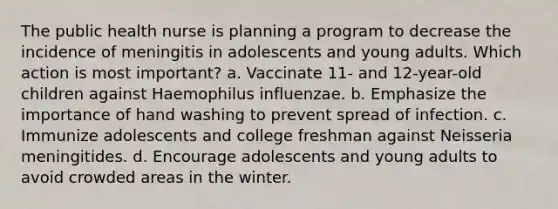 The public health nurse is planning a program to decrease the incidence of meningitis in adolescents and young adults. Which action is most important? a. Vaccinate 11- and 12-year-old children against Haemophilus influenzae. b. Emphasize the importance of hand washing to prevent spread of infection. c. Immunize adolescents and college freshman against Neisseria meningitides. d. Encourage adolescents and young adults to avoid crowded areas in the winter.