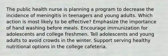 The public health nurse is planning a program to decrease the incidence of meningitis in teenagers and young adults. Which action is most likely to be effective? Emphasize the importance of hand washing before meals. Encourage immunization for adolescents and college freshmen. Tell adolescents and young adults to avoid crowds in the winter. Support serving healthy nutritional options in the college cafeteria.