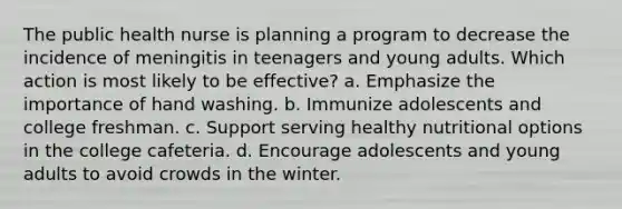 The public health nurse is planning a program to decrease the incidence of meningitis in teenagers and young adults. Which action is most likely to be effective? a. Emphasize the importance of hand washing. b. Immunize adolescents and college freshman. c. Support serving healthy nutritional options in the college cafeteria. d. Encourage adolescents and young adults to avoid crowds in the winter.