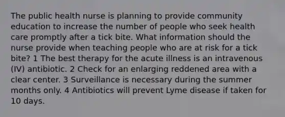 The public health nurse is planning to provide community education to increase the number of people who seek health care promptly after a tick bite. What information should the nurse provide when teaching people who are at risk for a tick bite? 1 The best therapy for the acute illness is an intravenous (IV) antibiotic. 2 Check for an enlarging reddened area with a clear center. 3 Surveillance is necessary during the summer months only. 4 Antibiotics will prevent Lyme disease if taken for 10 days.