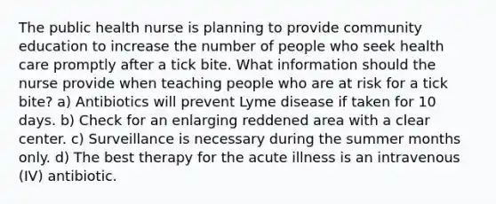 The public health nurse is planning to provide community education to increase the number of people who seek health care promptly after a tick bite. What information should the nurse provide when teaching people who are at risk for a tick bite? a) Antibiotics will prevent Lyme disease if taken for 10 days. b) Check for an enlarging reddened area with a clear center. c) Surveillance is necessary during the summer months only. d) The best therapy for the acute illness is an intravenous (IV) antibiotic.