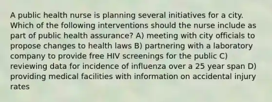 A public health nurse is planning several initiatives for a city. Which of the following interventions should the nurse include as part of public health assurance? A) meeting with city officials to propose changes to health laws B) partnering with a laboratory company to provide free HIV screenings for the public C) reviewing data for incidence of influenza over a 25 year span D) providing medical facilities with information on accidental injury rates