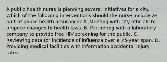 A public health nurse is planning several initiatives for a city. Which of the following interventions should the nurse include as part of public health assurance? A. Meeting with city officials to propose changes to health laws. B. Partnering with a laboratory company to provide free HIV screening for the public. C. Reviewing data for incidence of influenza over a 25-year span. D. Providing medical facilities with information accidental injury rates.