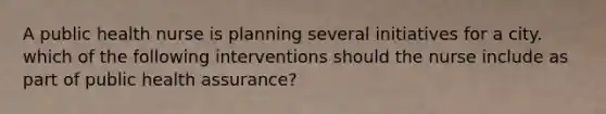 A public health nurse is planning several initiatives for a city. which of the following interventions should the nurse include as part of public health assurance?