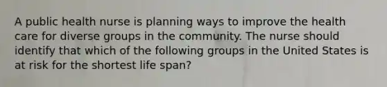 A public health nurse is planning ways to improve the health care for diverse groups in the community. The nurse should identify that which of the following groups in the United States is at risk for the shortest life span?