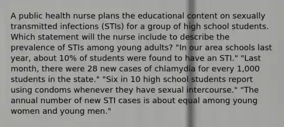 A public health nurse plans the educational content on sexually transmitted infections (STIs) for a group of high school students. Which statement will the nurse include to describe the prevalence of STIs among young adults? "In our area schools last year, about 10% of students were found to have an STI." "Last month, there were 28 new cases of chlamydia for every 1,000 students in the state." "Six in 10 high school students report using condoms whenever they have sexual intercourse." "The annual number of new STI cases is about equal among young women and young men."