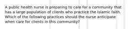 A public health nurse is preparing to care for a community that has a large population of clients who practice the Islamic faith. Which of the following practices should the nurse anticipate when care for clients in this community?