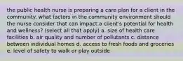 the public health nurse is preparing a care plan for a client in the community. what factors in the community environment should the nurse consider that can impact a client's potential for health and wellness? (select all that apply) a. size of health care facilities b. air quality and number of pollutants c. distance between individual homes d. access to fresh foods and groceries e. level of safety to walk or play outside