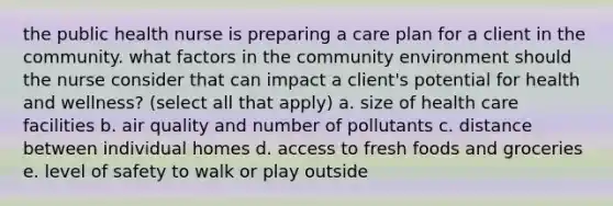 the public health nurse is preparing a care plan for a client in the community. what factors in the community environment should the nurse consider that can impact a client's potential for health and wellness? (select all that apply) a. size of health care facilities b. air quality and number of pollutants c. distance between individual homes d. access to fresh foods and groceries e. level of safety to walk or play outside