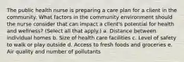 The public health nurse is preparing a care plan for a client in the community. What factors in the community environment should the nurse consider that can impact a client's potential for health and wellness? (Select all that apply.) a. Distance between individual homes b. Size of health care facilities c. Level of safety to walk or play outside d. Access to fresh foods and groceries e. Air quality and number of pollutants