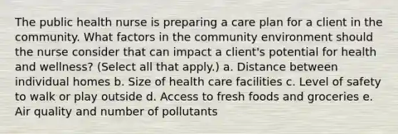 The public health nurse is preparing a care plan for a client in the community. What factors in the community environment should the nurse consider that can impact a client's potential for health and wellness? (Select all that apply.) a. Distance between individual homes b. Size of health care facilities c. Level of safety to walk or play outside d. Access to fresh foods and groceries e. Air quality and number of pollutants