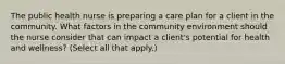 The public health nurse is preparing a care plan for a client in the community. What factors in the community environment should the nurse consider that can impact a client's potential for health and wellness? (Select all that apply.)