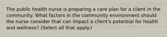 The public health nurse is preparing a care plan for a client in the community. What factors in the community environment should the nurse consider that can impact a client's potential for health and wellness? (Select all that apply.)