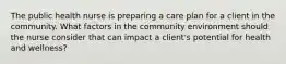 The public health nurse is preparing a care plan for a client in the community. What factors in the community environment should the nurse consider that can impact a client's potential for health and wellness?