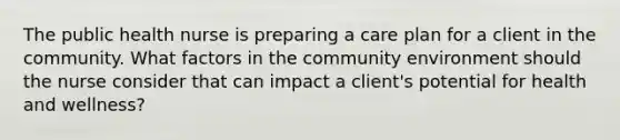 The public health nurse is preparing a care plan for a client in the community. What factors in the community environment should the nurse consider that can impact a client's potential for health and wellness?