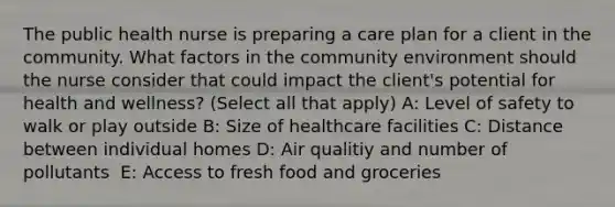 The public health nurse is preparing a care plan for a client in the community. What factors in the community environment should the nurse consider that could impact the client's potential for health and wellness? (Select all that apply) A: Level of safety to walk or play outside B: Size of healthcare facilities C: Distance between individual homes D: Air qualitiy and number of pollutants ​​ E: Access to fresh food and groceries