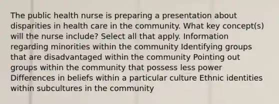 The public health nurse is preparing a presentation about disparities in health care in the community. What key concept(s) will the nurse include? Select all that apply. Information regarding minorities within the community Identifying groups that are disadvantaged within the community Pointing out groups within the community that possess less power Differences in beliefs within a particular culture Ethnic identities within subcultures in the community