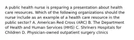 A public health nurse is preparing a presentation about health care resources. Which of the following organizations should the nurse include as an example of a health care resource in the public sector? A. American Red Cross (ARC) B. The Department of Health and Human Services (HHS) C. Shriners Hospitals for Children D. Physician-owned outpatient surgery clinics