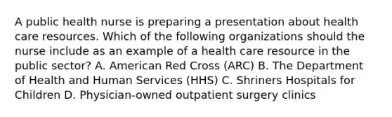 A public health nurse is preparing a presentation about health care resources. Which of the following organizations should the nurse include as an example of a health care resource in the public sector? A. American Red Cross (ARC) B. The Department of Health and Human Services (HHS) C. Shriners Hospitals for Children D. Physician-owned outpatient surgery clinics