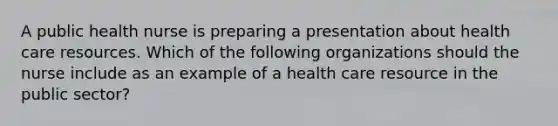 A public health nurse is preparing a presentation about health care resources. Which of the following organizations should the nurse include as an example of a health care resource in the public sector?