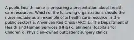 A public health nurse is preparing a presentation about health care resources. Which of the following organizations should the nurse include as an example of a health care resource in the public sector? a. American Red Cross (ARC) b. The Department of Health and Human Services (HHS) c. Shriners Hospitals for Children d. Physician-owned outpatient surgery clinics