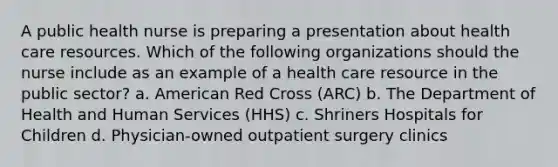 A public health nurse is preparing a presentation about health care resources. Which of the following organizations should the nurse include as an example of a health care resource in the public sector? a. American Red Cross (ARC) b. The Department of Health and Human Services (HHS) c. Shriners Hospitals for Children d. Physician-owned outpatient surgery clinics