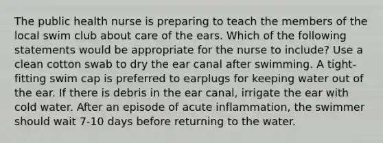 The public health nurse is preparing to teach the members of the local swim club about care of the ears. Which of the following statements would be appropriate for the nurse to include? Use a clean cotton swab to dry the ear canal after swimming. A tight-fitting swim cap is preferred to earplugs for keeping water out of the ear. If there is debris in the ear canal, irrigate the ear with cold water. After an episode of acute inflammation, the swimmer should wait 7-10 days before returning to the water.