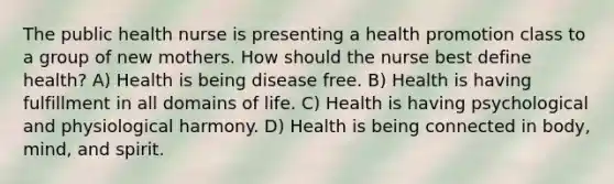 The public health nurse is presenting a health promotion class to a group of new mothers. How should the nurse best define health? A) Health is being disease free. B) Health is having fulfillment in all domains of life. C) Health is having psychological and physiological harmony. D) Health is being connected in body, mind, and spirit.