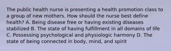 The public health nurse is presenting a health promotion class to a group of new mothers. How should the nurse best define health? A. Being disease free or having existing diseases stabilized B. The state of having fulfillment in all domains of life C. Possessing psychological and physiologic harmony D. The state of being connected in body, mind, and spirit
