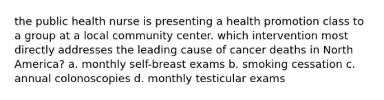 the public health nurse is presenting a health promotion class to a group at a local community center. which intervention most directly addresses the leading cause of cancer deaths in North America? a. monthly self-breast exams b. smoking cessation c. annual colonoscopies d. monthly testicular exams